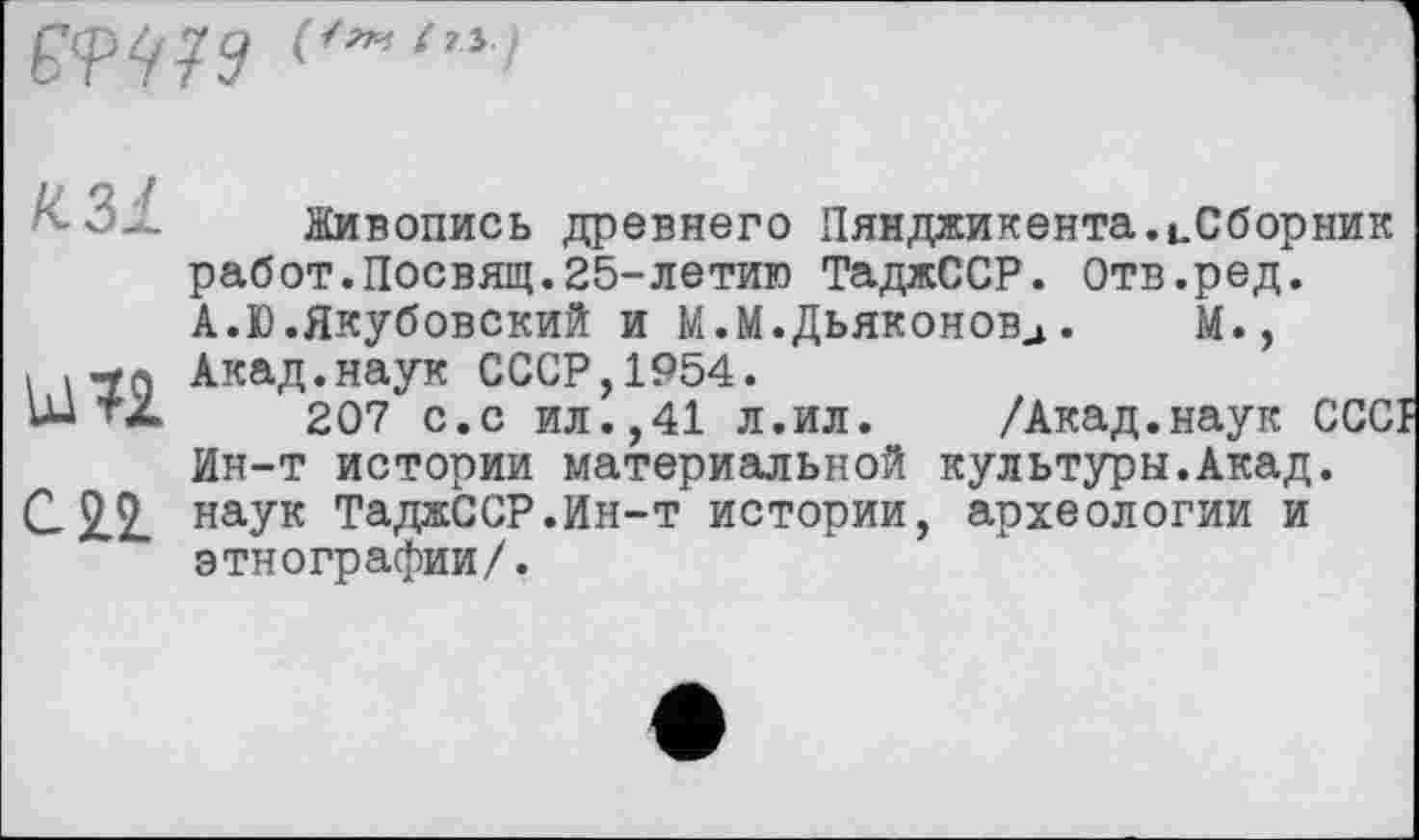 ﻿
/С 31
Ы?2
CH
Живопись древнего Пянджикента.иСборник работ.Посвящ.25-летию ТаджССР. Отв.ред. А.Ю.Якубовский и М.М.Дьяконовд.	М.,
Акад.наук СССР,1954.
207 с.с ил.,41 л.ил. /Акад.наук CCCI Ин-т истории материальной культуры.Акад, наук ТаджССР.Ин-т истории, археологии и этнографии/.